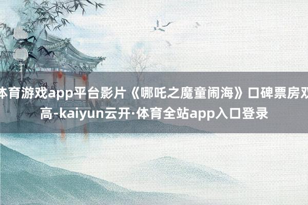 体育游戏app平台影片《哪吒之魔童闹海》口碑票房双高-kaiyun云开·体育全站app入口登录