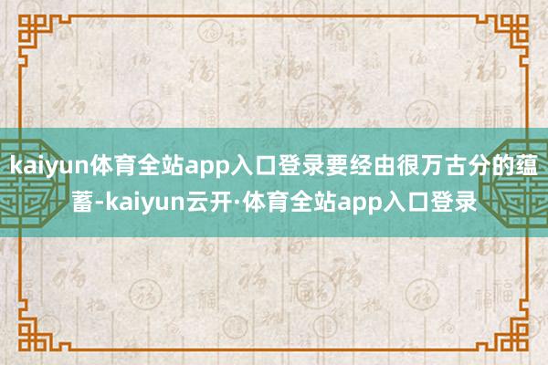 kaiyun体育全站app入口登录要经由很万古分的蕴蓄-kaiyun云开·体育全站app入口登录