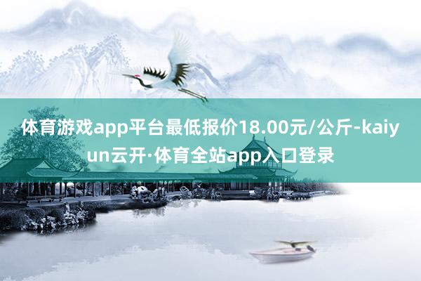 体育游戏app平台最低报价18.00元/公斤-kaiyun云开·体育全站app入口登录