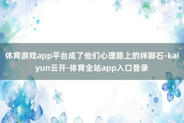 体育游戏app平台成了他们心理路上的绊脚石-kaiyun云开·体育全站app入口登录