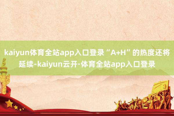 kaiyun体育全站app入口登录“A+H”的热度还将延续-kaiyun云开·体育全站app入口登录