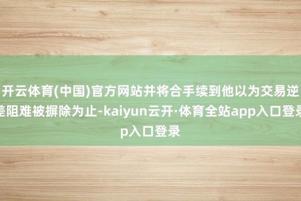 开云体育(中国)官方网站并将合手续到他以为交易逆差阻难被摒除为止-kaiyun云开·体育全站app入口登录