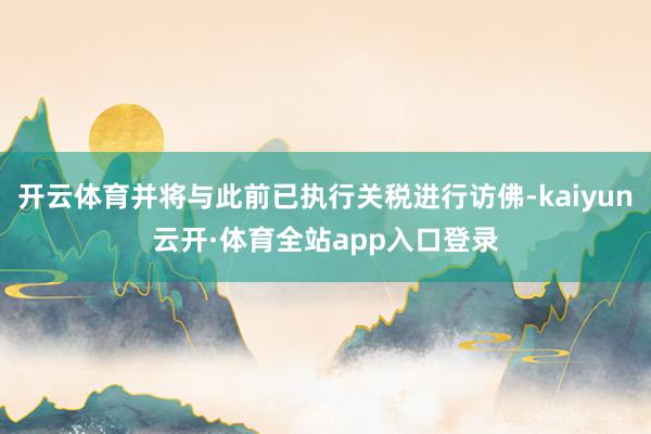 开云体育并将与此前已执行关税进行访佛-kaiyun云开·体育全站app入口登录