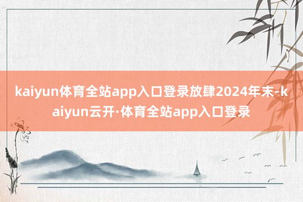 kaiyun体育全站app入口登录　　放肆2024年末-kaiyun云开·体育全站app入口登录