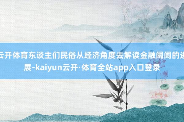 云开体育东谈主们民俗从经济角度去解读金融阛阓的进展-kaiyun云开·体育全站app入口登录