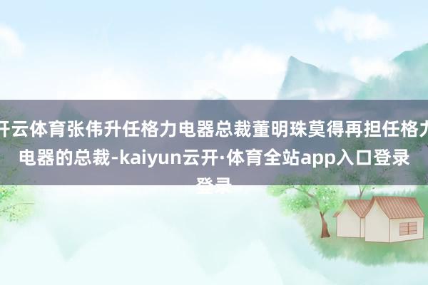 开云体育张伟升任格力电器总裁董明珠莫得再担任格力电器的总裁-kaiyun云开·体育全站app入口登录