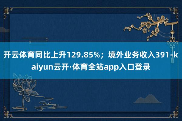 开云体育同比上升129.85%；境外业务收入391-kaiyun云开·体育全站app入口登录