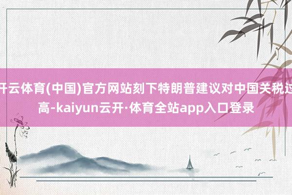 开云体育(中国)官方网站刻下特朗普建议对中国关税过高-kaiyun云开·体育全站app入口登录