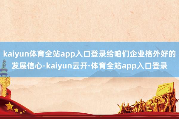 kaiyun体育全站app入口登录给咱们企业格外好的发展信心-kaiyun云开·体育全站app入口登录