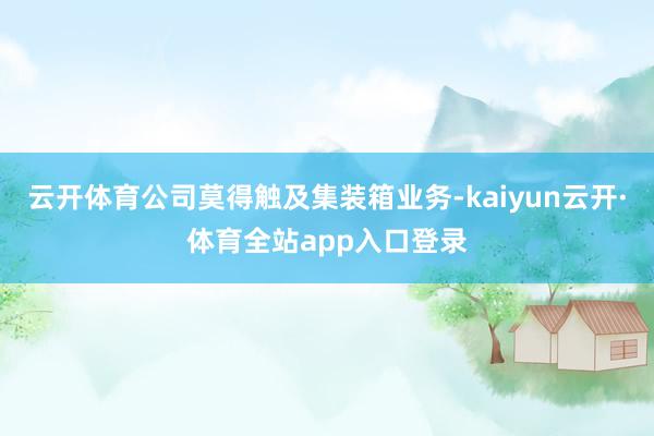 云开体育公司莫得触及集装箱业务-kaiyun云开·体育全站app入口登录