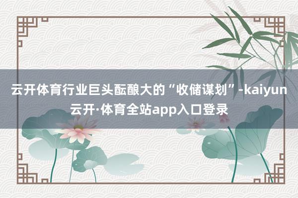 云开体育行业巨头酝酿大的“收储谋划”-kaiyun云开·体育全站app入口登录