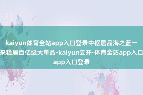 kaiyun体育全站app入口登录中枢居品海之蓝一直以来稳居百亿级大单品-kaiyun云开·体育全站app入口登录