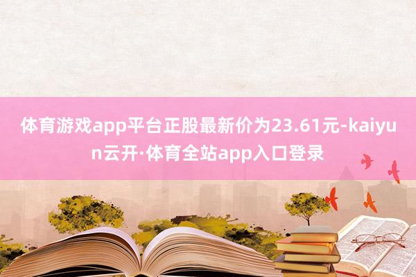 体育游戏app平台正股最新价为23.61元-kaiyun云开·体育全站app入口登录