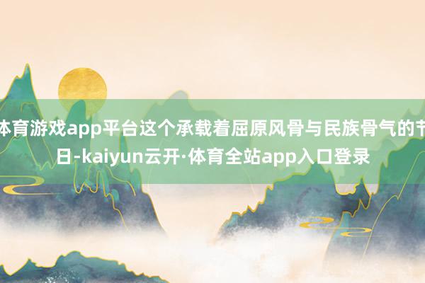 体育游戏app平台这个承载着屈原风骨与民族骨气的节日-kaiyun云开·体育全站app入口登录