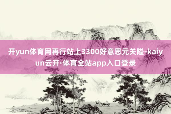 开yun体育网再行站上3300好意思元关隘-kaiyun云开·体育全站app入口登录