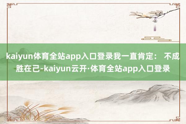 kaiyun体育全站app入口登录我一直肯定： 不成胜在己-kaiyun云开·体育全站app入口登录