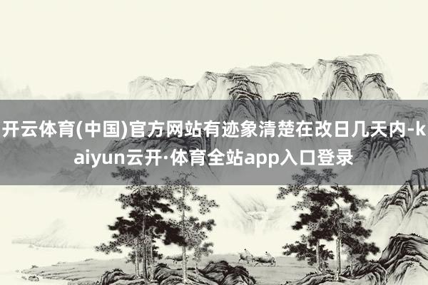开云体育(中国)官方网站有迹象清楚在改日几天内-kaiyun云开·体育全站app入口登录