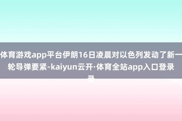 体育游戏app平台伊朗16日凌晨对以色列发动了新一轮导弹要紧-kaiyun云开·体育全站app入口登录