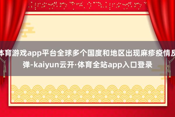 体育游戏app平台全球多个国度和地区出现麻疹疫情反弹-kaiyun云开·体育全站app入口登录