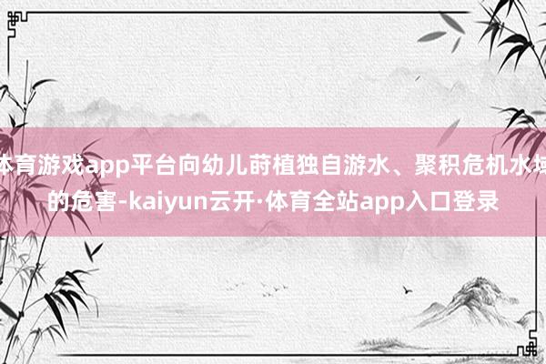 体育游戏app平台向幼儿莳植独自游水、聚积危机水域的危害-kaiyun云开·体育全站app入口登录