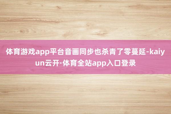 体育游戏app平台音画同步也杀青了零蔓延-kaiyun云开·体育全站app入口登录