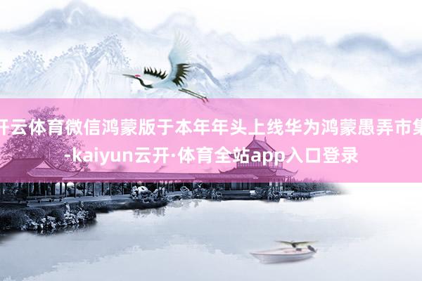 开云体育微信鸿蒙版于本年年头上线华为鸿蒙愚弄市集-kaiyun云开·体育全站app入口登录