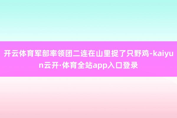 开云体育军部率领团二连在山里捉了只野鸡-kaiyun云开·体育全站app入口登录