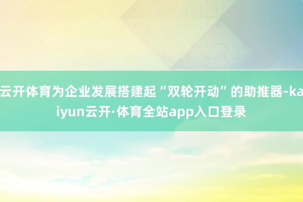 云开体育为企业发展搭建起“双轮开动”的助推器-kaiyun云开·体育全站app入口登录