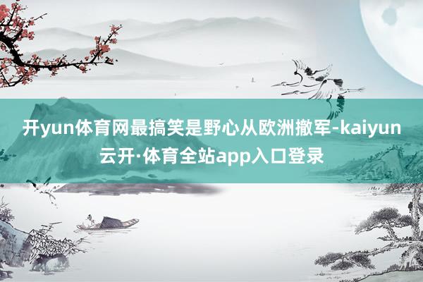 开yun体育网最搞笑是野心从欧洲撤军-kaiyun云开·体育全站app入口登录
