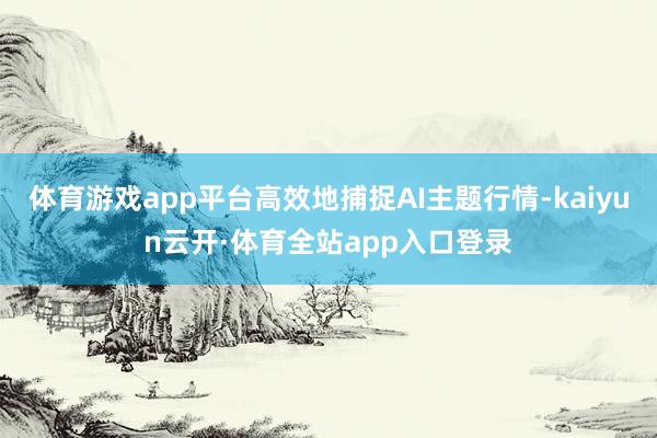 体育游戏app平台高效地捕捉AI主题行情-kaiyun云开·体育全站app入口登录