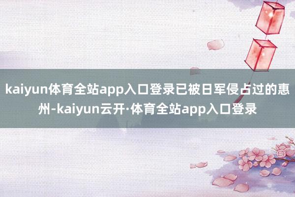 kaiyun体育全站app入口登录已被日军侵占过的惠州-kaiyun云开·体育全站app入口登录