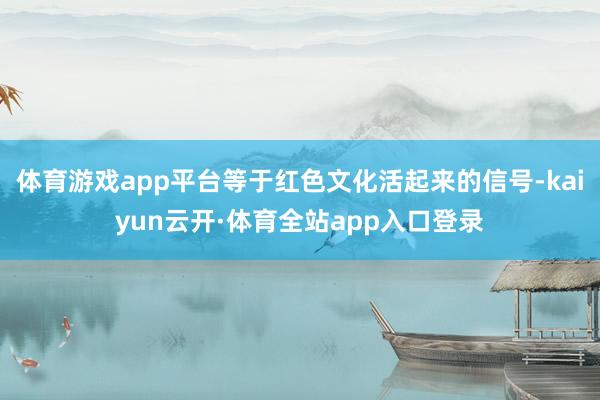 体育游戏app平台等于红色文化活起来的信号-kaiyun云开·体育全站app入口登录