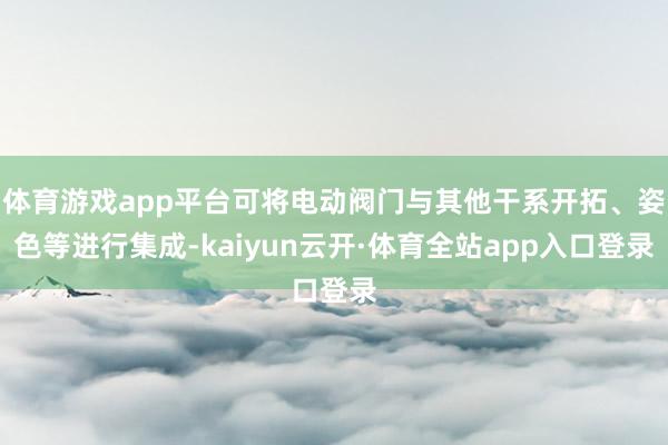 体育游戏app平台可将电动阀门与其他干系开拓、姿色等进行集成-kaiyun云开·体育全站app入口登录