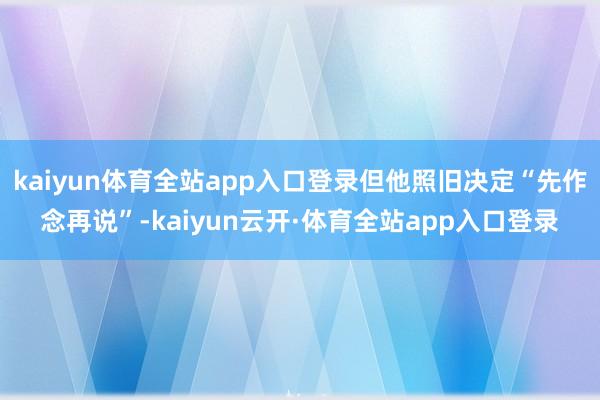 kaiyun体育全站app入口登录但他照旧决定“先作念再说”-kaiyun云开·体育全站app入口登录