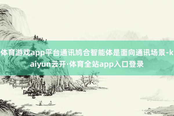 体育游戏app平台通讯鸠合智能体是面向通讯场景-kaiyun云开·体育全站app入口登录