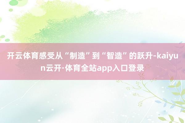 开云体育感受从“制造”到“智造”的跃升-kaiyun云开·体育全站app入口登录