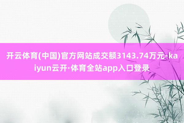 开云体育(中国)官方网站成交额3143.74万元-kaiyun云开·体育全站app入口登录
