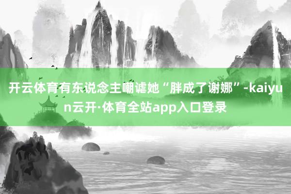 开云体育有东说念主嘲谑她“胖成了谢娜”-kaiyun云开·体育全站app入口登录
