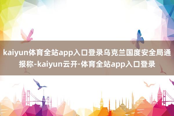 kaiyun体育全站app入口登录乌克兰国度安全局通报称-kaiyun云开·体育全站app入口登录