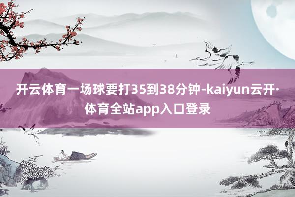 开云体育一场球要打35到38分钟-kaiyun云开·体育全站app入口登录