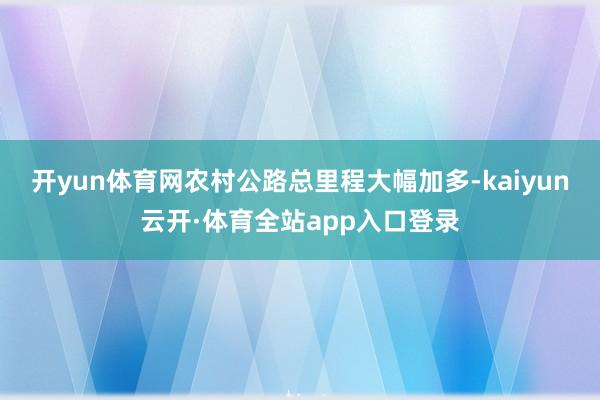 开yun体育网农村公路总里程大幅加多-kaiyun云开·体育全站app入口登录