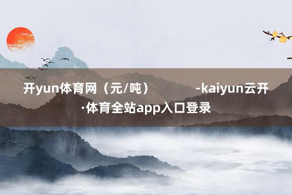 开yun体育网（元/吨）            -kaiyun云开·体育全站app入口登录