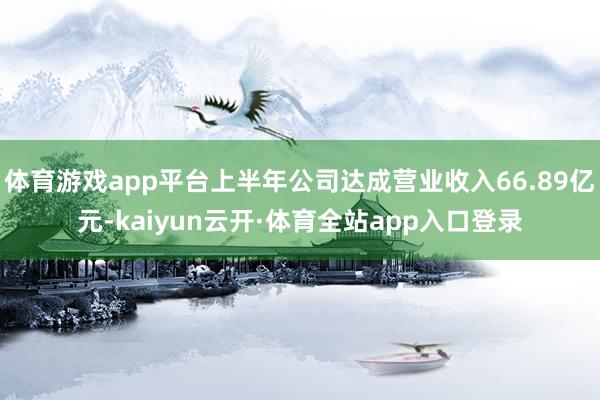 体育游戏app平台上半年公司达成营业收入66.89亿元-kaiyun云开·体育全站app入口登录