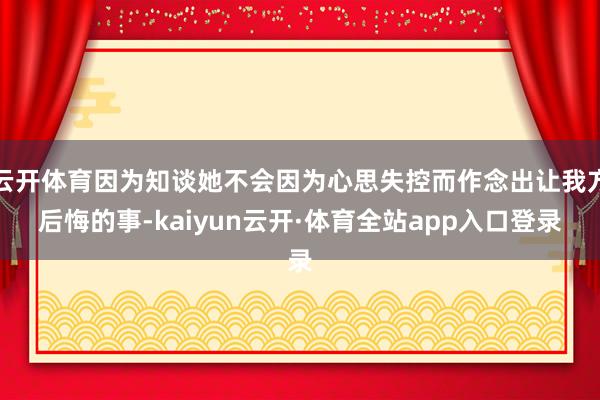 云开体育因为知谈她不会因为心思失控而作念出让我方后悔的事-kaiyun云开·体育全站app入口登录