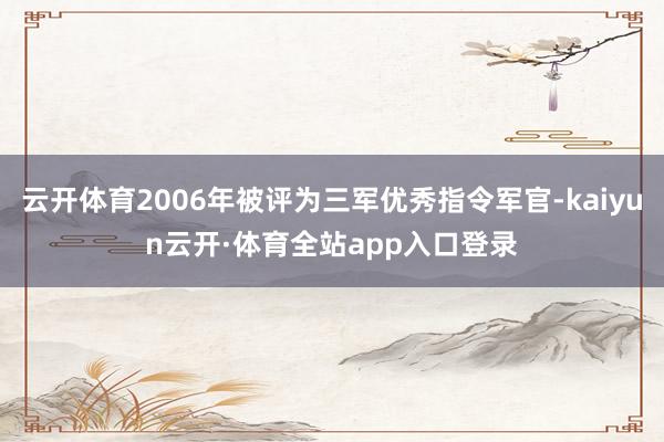 云开体育2006年被评为三军优秀指令军官-kaiyun云开·体育全站app入口登录