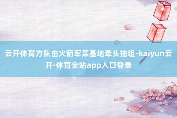 云开体育方队由火箭军某基地牵头抽组-kaiyun云开·体育全站app入口登录