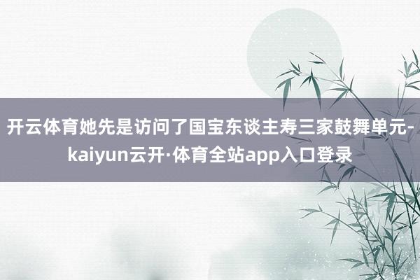 开云体育　　她先是访问了国宝东谈主寿三家鼓舞单元-kaiyun云开·体育全站app入口登录