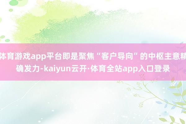 体育游戏app平台即是聚焦“客户导向”的中枢主意精确发力-kaiyun云开·体育全站app入口登录