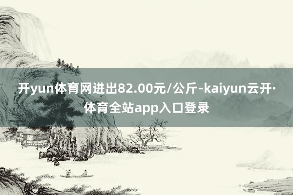 开yun体育网进出82.00元/公斤-kaiyun云开·体育全站app入口登录