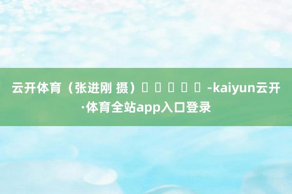 云开体育(张进刚 摄) -kaiyun云开·体育全站app入口登录